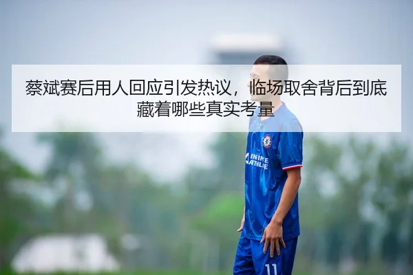 蔡斌赛后用人回应引发热议，临场取舍背后到底藏着哪些真实考量