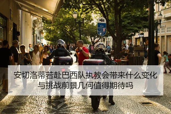 安切洛蒂若赴巴西队执教会带来什么变化与挑战前景几何值得期待吗